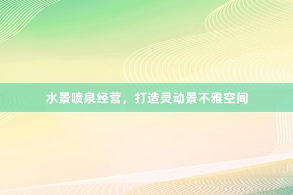 水景喷泉经营，打造灵动景不雅空间